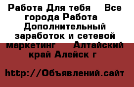 Работа Для тебя  - Все города Работа » Дополнительный заработок и сетевой маркетинг   . Алтайский край,Алейск г.